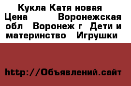 Кукла Катя новая › Цена ­ 700 - Воронежская обл., Воронеж г. Дети и материнство » Игрушки   